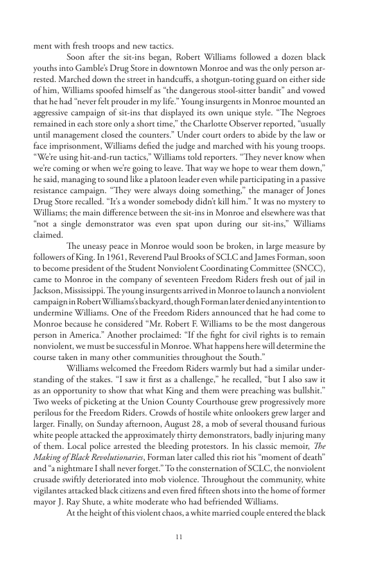 ment with fresh troops and new tace Soon after the siins began, Robert Williams followed a dozen bla youths into Gamble’s Drug Store in downtown Monroe and was the only person rested. Marched down the sreet in handeufs, a shotgun-toring guard on cicher sde of him, Williams spoofed himself as “the dangerous stoolsiter bandi” and vowed that he had “never fel prouder in my lfe” Young insurgents in Monroe mounted an aggressive campaign of si-ins that displayed its own unique style. “The Negroes remained in each sore only a shore time.” the Charlorte Observer reported, “usually until management closed the counters” Under court orders t abide by the law or face imprisonment, Williams defied the judge and marched with his young roops. “Wete using hit-and-run tactcs,” Williams told reporters. “They never know when wete coming or when we’e going o leave. That way we hope to wear them down,” he said, managing to sound like platoon leader even while participating in passive: resistance campaign. “They were always doing something,” the manager of Jones Drug Store recalled. “I’s a wonder somebody didsie kil him.” It was no mystery to ‘Williams; the main diffrence becween the sitins in Monroe and elsewhere was thac “not a single demonstrator was even spat upon during our sitins.” Williams claimed. “The uncasy peace in Monroe would soon be broken, in large measure by followersof King In 1961, Reverend Paul Brooks of SCLC and James Forman, soon o become president of the Student Nonviolent Coordinating Committee (SNCC), came to Montoe in the company of seventeen Frecdom Riders fresh out of jail in Jackson, Mississpp. The young insurgens aivedin Moroe to lunch a nonviolent campaignin Robert Williams’sbackyard, though Forman later denicd any intention to undermine Williams. One of the Freedom Riders announced that he had come to Montoe because he considered “Mr. Robere F: Williams to be the most dangerous person in America.” Another proclaimed: *If the fight for civil rights is o remain nonviolent, we must be successful in Montoe. What happens here il determine the course aken in many other communitis throughout the South.” ‘Williams welcomed the Freedom Riders warmly but had a similar under- scanding of the stakes. “Lsaw it firs as 2 challenge,” he recalled, “buc I alo saw ie s an opportunity to show that what King and them were preaching was bullshic” Tiwo weeks of icketing at the Union County Courthouse grew progessively more perilous for the Freedom Riders. Crowds of hoseile white onlaokers grew larger and larger. Finally, on Sunday afiemoon, August 28, a mob of several thousand furious white people atacked the approximately thirey demonstrators, badly injuring many of them. Local police arrested the bleeding protestors. In his classic memoir, The Making of Black Revolutionaries, Forman lxer called this iot his “moment of death” ‘and“a nightmare Ishall never forger” To the consternation of SCLC, the nonviolent erusade swifly deteriorated into mob violence. Throughout the community, white vigilantes attacked black citzens and even fired fficen shots into the home of former mayor J. Ray Shute, white moderate who had befriended Williams. Authe height of hisviolent chaos, a white married couple entered the black u
